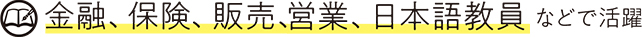 金融、保険、販売、営業、日本語教員などで活躍