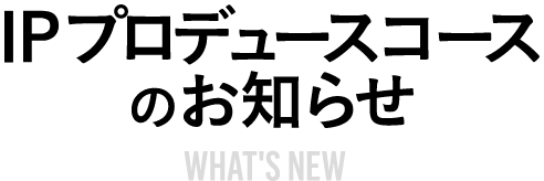 IPプロデュースコースのお知らせ WHAT'S NEW