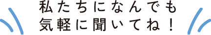 私たちになんでも気軽に聞いてね！